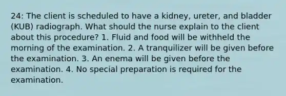 24: The client is scheduled to have a kidney, ureter, and bladder (KUB) radiograph. What should the nurse explain to the client about this procedure? 1. Fluid and food will be withheld the morning of the examination. 2. A tranquilizer will be given before the examination. 3. An enema will be given before the examination. 4. No special preparation is required for the examination.