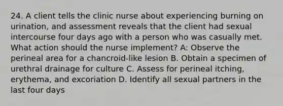 24. A client tells the clinic nurse about experiencing burning on urination, and assessment reveals that the client had sexual intercourse four days ago with a person who was casually met. What action should the nurse implement? A: Observe the perineal area for a chancroid-like lesion B. Obtain a specimen of urethral drainage for culture C. Assess for perineal itching, erythema, and excoriation D. Identify all sexual partners in the last four days