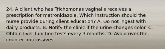 24. A client who has Trichomonas vaginalis receives a prescription for metronidazole. Which instruction should the nurse provide during client education? A. Do not ingest with dairy products. B. Notify the clinic if the urine changes color. C. Obtain liver function tests every 3 months. D. Avoid over-the-counter antitussives.