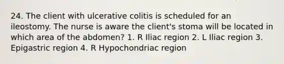 24. The client with ulcerative colitis is scheduled for an ileostomy. The nurse is aware the client's stoma will be located in which area of the abdomen? 1. R Iliac region 2. L Iliac region 3. Epigastric region 4. R Hypochondriac region