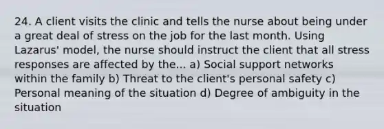 24. A client visits the clinic and tells the nurse about being under a great deal of stress on the job for the last month. Using Lazarus' model, the nurse should instruct the client that all stress responses are affected by the... a) Social support networks within the family b) Threat to the client's personal safety c) Personal meaning of the situation d) Degree of ambiguity in the situation