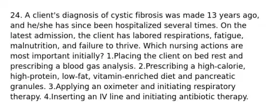 24. A client's diagnosis of cystic fibrosis was made 13 years ago, and he/she has since been hospitalized several times. On the latest admission, the client has labored respirations, fatigue, malnutrition, and failure to thrive. Which nursing actions are most important initially? 1.Placing the client on bed rest and prescribing a blood gas analysis. 2.Prescribing a high-calorie, high-protein, low-fat, vitamin-enriched diet and pancreatic granules. 3.Applying an oximeter and initiating respiratory therapy. 4.Inserting an IV line and initiating antibiotic therapy.