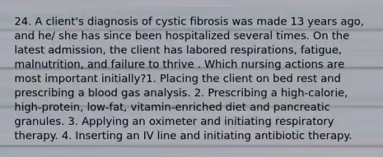 24. A client's diagnosis of cystic fibrosis was made 13 years ago, and he/ she has since been hospitalized several times. On the latest admission, the client has labored respirations, fatigue, malnutrition, and failure to thrive . Which nursing actions are most important initially?1. Placing the client on bed rest and prescribing a blood gas analysis. 2. Prescribing a high-calorie, high-protein, low-fat, vitamin-enriched diet and pancreatic granules. 3. Applying an oximeter and initiating respiratory therapy. 4. Inserting an IV line and initiating antibiotic therapy.