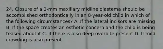 24. Closure of a 2-mm maxillary midline diastema should be accomplished orthodontically in an 8-year-old child in which of the following circumstances? A. If the lateral incisors are missing B. If the space creates an esthetic concern and the child is being teased about it C. If there is also deep overbite present D. If mild crowding is also present