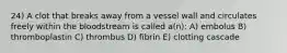 24) A clot that breaks away from a vessel wall and circulates freely within the bloodstream is called a(n): A) embolus B) thromboplastin C) thrombus D) fibrin E) clotting cascade