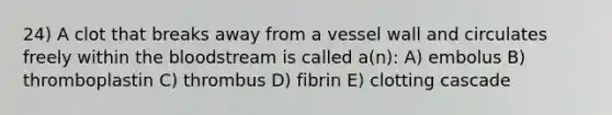 24) A clot that breaks away from a vessel wall and circulates freely within the bloodstream is called a(n): A) embolus B) thromboplastin C) thrombus D) fibrin E) clotting cascade