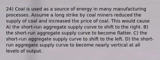 24) Coal is used as a source of energy in many manufacturing processes. Assume a long strike by coal miners reduced the supply of coal and increased the price of coal. This would cause A) the short-run aggregate supply curve to shift to the right. B) the short-run aggregate supply curve to become flatter. C) the short-run aggregate supply curve to shift to the left. D) the short-run aggregate supply curve to become nearly vertical at all levels of output.