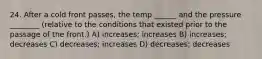 24. After a cold front passes, the temp ______ and the pressure ________ (relative to the conditions that existed prior to the passage of the front.) A) increases; increases B) increases; decreases C) decreases; increases D) decreases; decreases