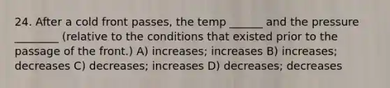 24. After a cold front passes, the temp ______ and the pressure ________ (relative to the conditions that existed prior to the passage of the front.) A) increases; increases B) increases; decreases C) decreases; increases D) decreases; decreases