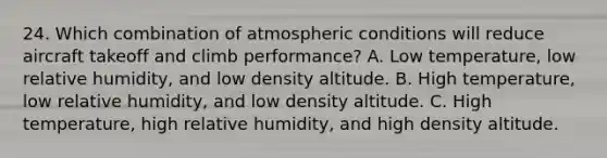 24. Which combination of atmospheric conditions will reduce aircraft takeoff and climb performance? A. Low temperature, low relative humidity, and low density altitude. B. High temperature, low relative humidity, and low density altitude. C. High temperature, high relative humidity, and high density altitude.