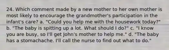 24. Which comment made by a new mother to her own mother is most likely to encourage the grandmother's participation in the infant's care? a. "Could you help me with the housework today?" b. "The baby is spitting up a lot. What should I do?" c. "I know you are busy, so I'll get John's mother to help me." d. "The baby has a stomachache. I'll call the nurse to find out what to do."