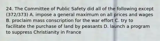 24. The Committee of Public Safety did all of the following except (372/373) A. impose a general maximum on all prices and wages B. proclaim mass conscription for the war effort C. try to facilitate the purchase of land by peasants D. launch a program to suppress Christianity in France