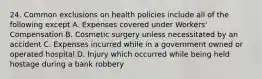 24. Common exclusions on health policies include all of the following except A. Expenses covered under Workers' Compensation B. Cosmetic surgery unless necessitated by an accident C. Expenses incurred while in a government owned or operated hospital D. Injury which occurred while being held hostage during a bank robbery