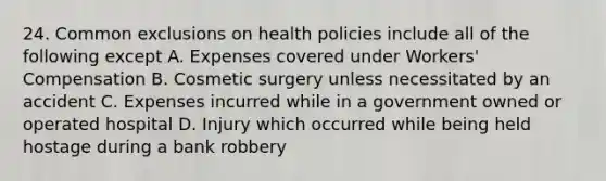 24. Common exclusions on health policies include all of the following except A. Expenses covered under Workers' Compensation B. Cosmetic surgery unless necessitated by an accident C. Expenses incurred while in a government owned or operated hospital D. Injury which occurred while being held hostage during a bank robbery