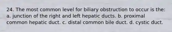 24. The most common level for biliary obstruction to occur is the: a. junction of the right and left hepatic ducts. b. proximal common hepatic duct. c. distal common bile duct. d. cystic duct.