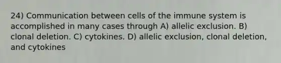 24) Communication between cells of the immune system is accomplished in many cases through A) allelic exclusion. B) clonal deletion. C) cytokines. D) allelic exclusion, clonal deletion, and cytokines