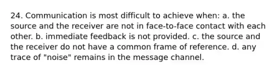 24. Communication is most difficult to achieve when: a. the source and the receiver are not in face-to-face contact with each other. b. immediate feedback is not provided. c. the source and the receiver do not have a common frame of reference. d. any trace of "noise" remains in the message channel.