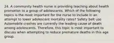 24. A community health nurse is providing teaching about health promotion to a group of adolescents. Which of the following topics is the most important for the nurse to include in an attempt to lower adolescent mortality rates? Safety belt use Automobile crashes are currently the leading cause of death among adolescents. Therefore, this topic is most important to discuss when attempting to reduce premature deaths in this age group.