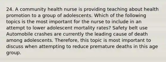 24. A community health nurse is providing teaching about health promotion to a group of adolescents. Which of the following topics is the most important for the nurse to include in an attempt to lower adolescent mortality rates? Safety belt use Automobile crashes are currently the leading cause of death among adolescents. Therefore, this topic is most important to discuss when attempting to reduce premature deaths in this age group.