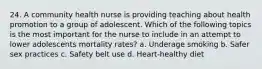 24. A community health nurse is providing teaching about health promotion to a group of adolescent. Which of the following topics is the most important for the nurse to include in an attempt to lower adolescents mortality rates? a. Underage smoking b. Safer sex practices c. Safety belt use d. Heart-healthy diet