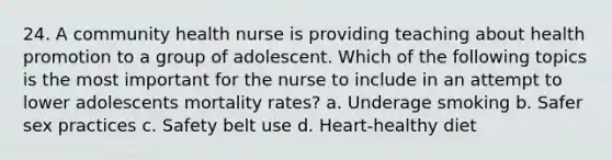 24. A community health nurse is providing teaching about health promotion to a group of adolescent. Which of the following topics is the most important for the nurse to include in an attempt to lower adolescents mortality rates? a. Underage smoking b. Safer sex practices c. Safety belt use d. Heart-healthy diet