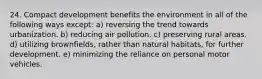 24. Compact development benefits the environment in all of the following ways except: a) reversing the trend towards urbanization. b) reducing air pollution. c) preserving rural areas. d) utilizing brownfields, rather than natural habitats, for further development. e) minimizing the reliance on personal motor vehicles.