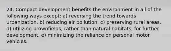 24. Compact development benefits the environment in all of the following ways except: a) reversing the trend towards urbanization. b) reducing air pollution. c) preserving rural areas. d) utilizing brownfields, rather than natural habitats, for further development. e) minimizing the reliance on personal motor vehicles.