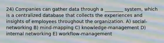 24) Companies can gather data through a ________ system, which is a centralized database that collects the experiences and insights of employees throughout the organization. A) social-networking B) mind-mapping C) knowledge-management D) internal networking E) workflow-management