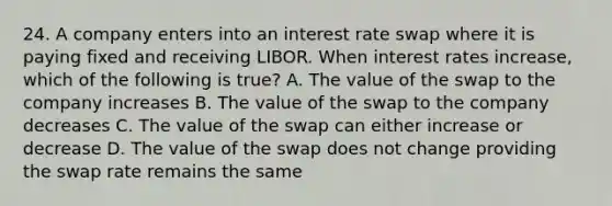 24. A company enters into an interest rate swap where it is paying fixed and receiving LIBOR. When interest rates increase, which of the following is true? A. The value of the swap to the company increases B. The value of the swap to the company decreases C. The value of the swap can either increase or decrease D. The value of the swap does not change providing the swap rate remains the same