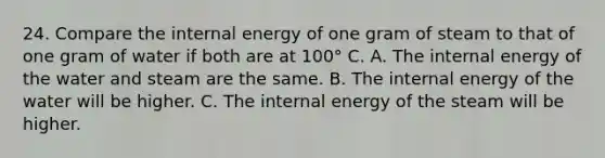 24. Compare the internal energy of one gram of steam to that of one gram of water if both are at 100° C. A. The internal energy of the water and steam are the same. B. The internal energy of the water will be higher. C. The internal energy of the steam will be higher.