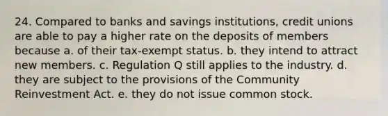 24. Compared to banks and savings institutions, credit unions are able to pay a higher rate on the deposits of members because a. of their tax-exempt status. b. they intend to attract new members. c. Regulation Q still applies to the industry. d. they are subject to the provisions of the Community Reinvestment Act. e. they do not issue common stock.