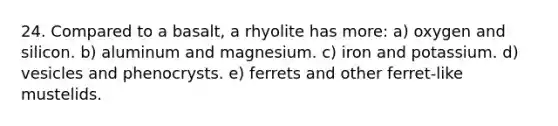 24. Compared to a basalt, a rhyolite has more: a) oxygen and silicon. b) aluminum and magnesium. c) iron and potassium. d) vesicles and phenocrysts. e) ferrets and other ferret-like mustelids.