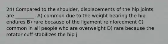 24) Compared to the shoulder, displacements of the hip joints are ________. A) common due to the weight bearing the hip endures B) rare because of the ligament reinforcement C) common in all people who are overweight D) rare because the rotator cuff stabilizes the hip j