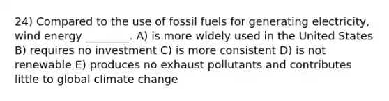 24) Compared to the use of fossil fuels for generating electricity, wind energy ________. A) is more widely used in the United States B) requires no investment C) is more consistent D) is not renewable E) produces no exhaust pollutants and contributes little to global climate change