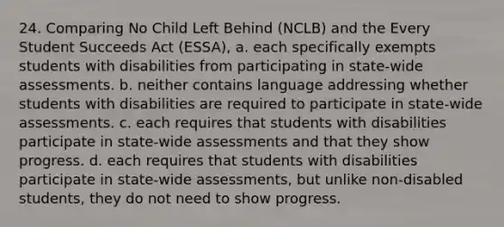 24. Comparing No Child Left Behind (NCLB) and the Every Student Succeeds Act (ESSA), a. each specifically exempts students with disabilities from participating in state-wide assessments. b. neither contains language addressing whether students with disabilities are required to participate in state-wide assessments. c. each requires that students with disabilities participate in state-wide assessments and that they show progress. d. each requires that students with disabilities participate in state-wide assessments, but unlike non-disabled students, they do not need to show progress.