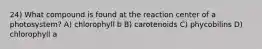 24) What compound is found at the reaction center of a photosystem? A) chlorophyll b B) carotenoids C) phycobilins D) chlorophyll a