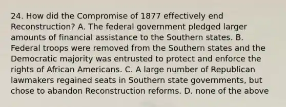 24. How did the Compromise of 1877 effectively end Reconstruction? A. The federal government pledged larger amounts of financial assistance to the Southern states. B. Federal troops were removed from the Southern states and the Democratic majority was entrusted to protect and enforce the rights of African Americans. C. A large number of Republican lawmakers regained seats in Southern state governments, but chose to abandon Reconstruction reforms. D. none of the above