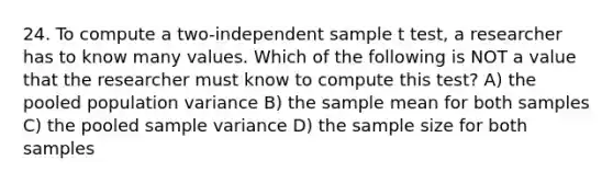 24. To compute a two-independent sample t test, a researcher has to know many values. Which of the following is NOT a value that the researcher must know to compute this test? A) the pooled population variance B) the sample mean for both samples C) the pooled sample variance D) the sample size for both samples