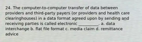 24. The computer-to-computer transfer of data between providers and third-party payers (or providers and health care clearinghouses) in a data format agreed upon by sending and receiving parties is called electronic __________. a. data interchange b. flat file format c. media claim d. remittance advice