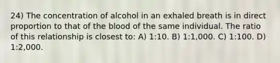 24) The concentration of alcohol in an exhaled breath is in direct proportion to that of the blood of the same individual. The ratio of this relationship is closest to: A) 1:10. B) 1:1,000. C) 1:100. D) 1:2,000.