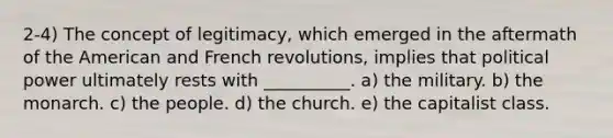 2-4) The concept of legitimacy, which emerged in the aftermath of the American and French revolutions, implies that political power ultimately rests with __________. a) the military. b) the monarch. c) the people. d) the church. e) the capitalist class.