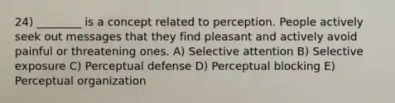 24) ________ is a concept related to perception. People actively seek out messages that they find pleasant and actively avoid painful or threatening ones. A) Selective attention B) Selective exposure C) Perceptual defense D) Perceptual blocking E) Perceptual organization