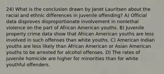 24) What is the conclusion drawn by Janet Lauritsen about the racial and ethnic differences in juvenile offending? A) Official data disproves disproportionate involvement in nonlethal violence on the part of African American youths. B) Juvenile property crime data show that African American youths are less involved in such offenses than white youths. C) American Indian youths are less likely than African American or Asian American youths to be arrested for alcohol offenses. D) The rates of juvenile homicide are higher for minorities than for white youthful offenders.