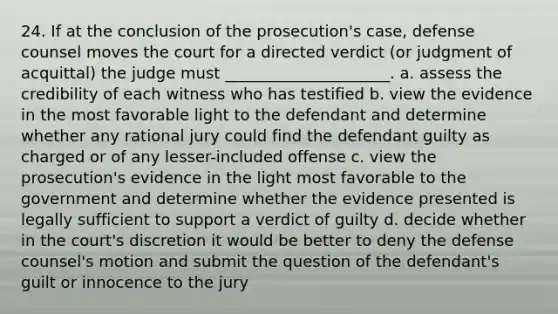 24. If at the conclusion of the prosecution's case, defense counsel moves the court for a directed verdict (or judgment of acquittal) the judge must _____________________. a. assess the credibility of each witness who has testified b. view the evidence in the most favorable light to the defendant and determine whether any rational jury could find the defendant guilty as charged or of any lesser-included offense c. view the prosecution's evidence in the light most favorable to the government and determine whether the evidence presented is legally sufficient to support a verdict of guilty d. decide whether in the court's discretion it would be better to deny the defense counsel's motion and submit the question of the defendant's guilt or innocence to the jury