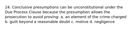 24. Conclusive presumptions can be unconstitutional under the Due Process Clause because the presumption allows the prosecution to avoid proving: a. an element of the crime charged b. guilt beyond a reasonable doubt c. motive d. negligence