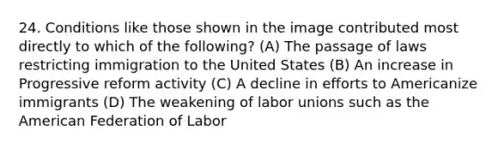 24. Conditions like those shown in the image contributed most directly to which of the following? (A) The passage of laws restricting immigration to the United States (B) An increase in Progressive reform activity (C) A decline in efforts to Americanize immigrants (D) The weakening of labor unions such as the American Federation of Labor