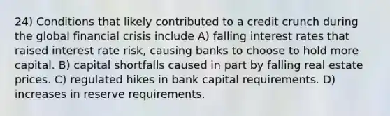 24) Conditions that likely contributed to a credit crunch during the global financial crisis include A) falling interest rates that raised interest rate risk, causing banks to choose to hold more capital. B) capital shortfalls caused in part by falling real estate prices. C) regulated hikes in bank capital requirements. D) increases in reserve requirements.