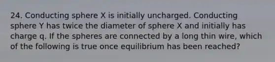 24. Conducting sphere X is initially uncharged. Conducting sphere Y has twice the diameter of sphere X and initially has charge q. If the spheres are connected by a long thin wire, which of the following is true once equilibrium has been reached?