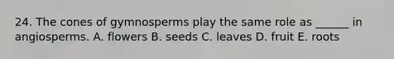 24. The cones of gymnosperms play the same role as ______ in angiosperms. A. flowers B. seeds C. leaves D. fruit E. roots