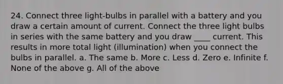 24. Connect three light-bulbs in parallel with a battery and you draw a certain amount of current. Connect the three light bulbs in series with the same battery and you draw ____ current. This results in more total light (illumination) when you connect the bulbs in parallel. a. The same b. More c. Less d. Zero e. Infinite f. None of the above g. All of the above